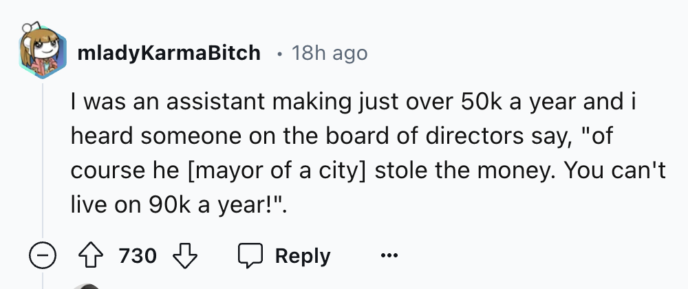 number - mladyKarmaBitch 18h ago . I was an assistant making just over 50k a year and i heard someone on the board of directors say, "of course he mayor of a city stole the money. You can't live on 90k a year!". 730
